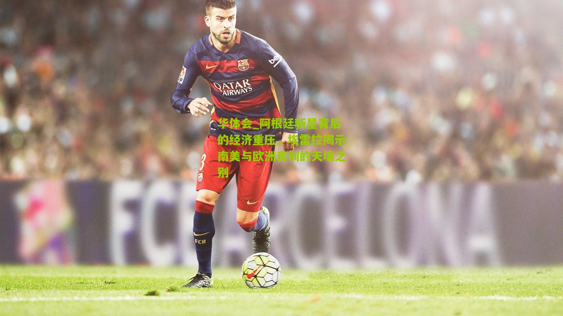 阿根廷新星背后的经济重压，埃雷拉揭示南美与欧洲青训的天壤之别